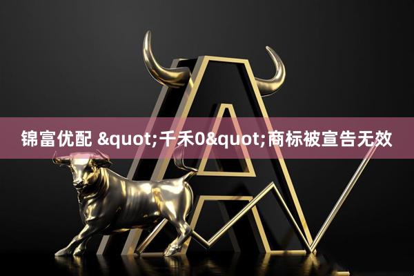 锦富优配 "千禾0"商标被宣告无效