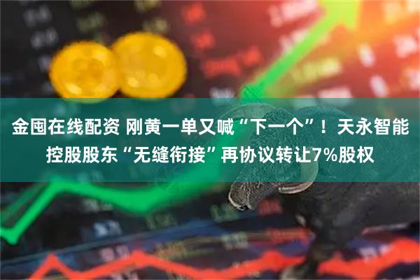金囤在线配资 刚黄一单又喊“下一个”！天永智能控股股东“无缝衔接”再协议转让7%股权
