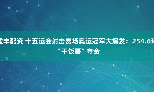 盈丰配资 十五运会射击赛场奥运冠军大爆发：254.6环 “干饭哥”夺金
