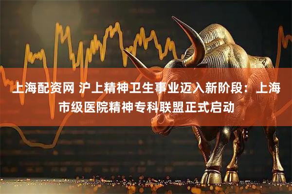 上海配资网 沪上精神卫生事业迈入新阶段：上海市级医院精神专科联盟正式启动
