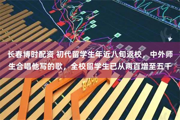 长春博时配资 初代留学生年近八旬返校，中外师生合唱他写的歌，全校留学生已从两百增至五千