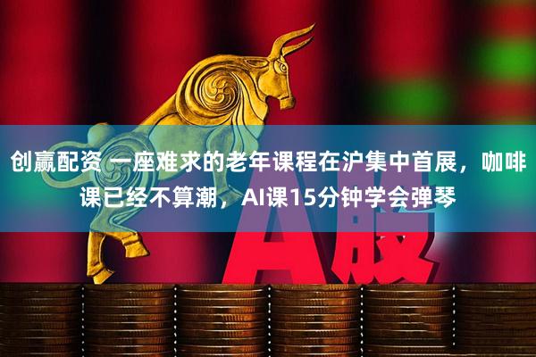 创赢配资 一座难求的老年课程在沪集中首展，咖啡课已经不算潮，AI课15分钟学会弹琴