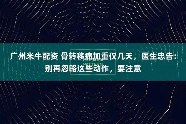 广州米牛配资 骨转移痛加重仅几天，医生忠告：别再忽略这些动作，要注意