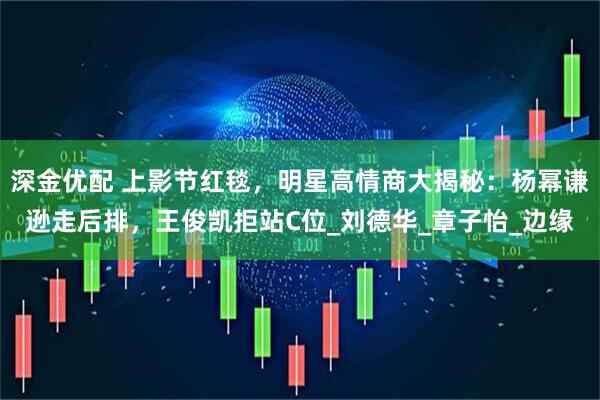 深金优配 上影节红毯，明星高情商大揭秘：杨幂谦逊走后排，王俊凯拒站C位_刘德华_章子怡_边缘