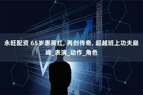 永旺配资 65岁惠英红, 再创传奇, 超越班上功夫巅峰_表演_动作_角色