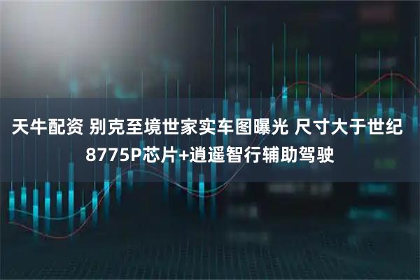 天牛配资 别克至境世家实车图曝光 尺寸大于世纪 8775P芯片+逍遥智行辅助驾驶