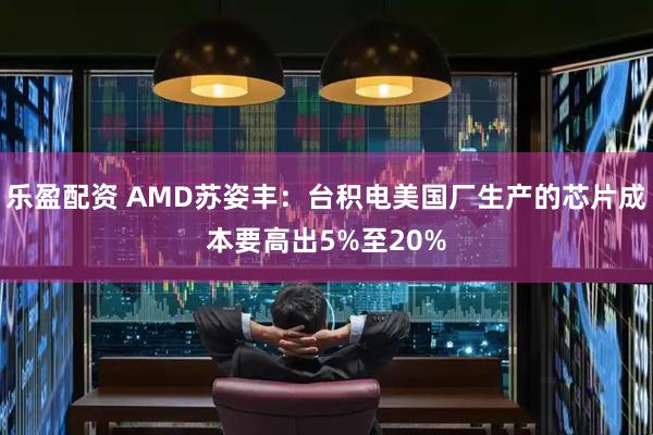 乐盈配资 AMD苏姿丰：台积电美国厂生产的芯片成本要高出5%至20%