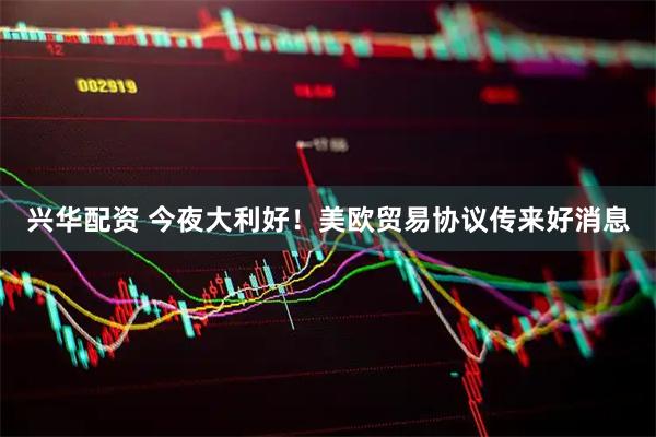 兴华配资 今夜大利好！美欧贸易协议传来好消息