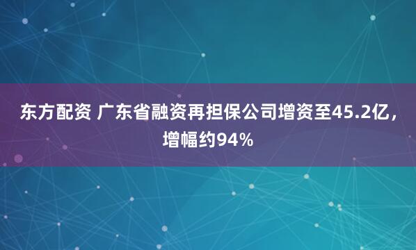 东方配资 广东省融资再担保公司增资至45.2亿，增幅约94%