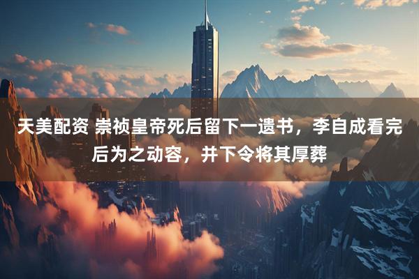 天美配资 崇祯皇帝死后留下一遗书，李自成看完后为之动容，并下令将其厚葬