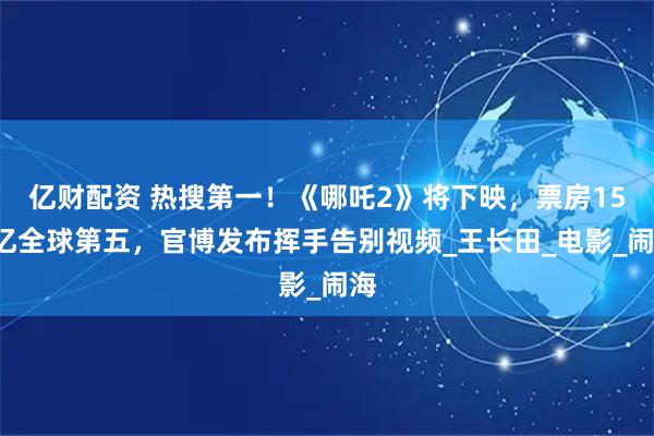 亿财配资 热搜第一！《哪吒2》将下映，票房159亿全球第五，官博发布挥手告别视频_王长田_电影_闹海