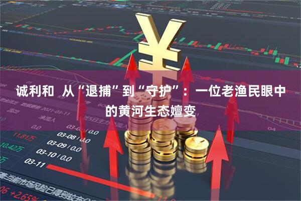 诚利和  从“退捕”到“守护”：一位老渔民眼中的黄河生态嬗变